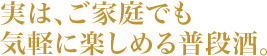 実は、ご家庭でも気軽に楽しめる普段酒。