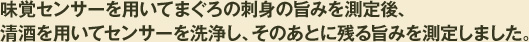 味覚センサーを用いてまぐろの刺身の旨みを測定後、対照酒・樽酒を用いてセンサーを洗浄し、そのあとに残る旨みを測定しました。