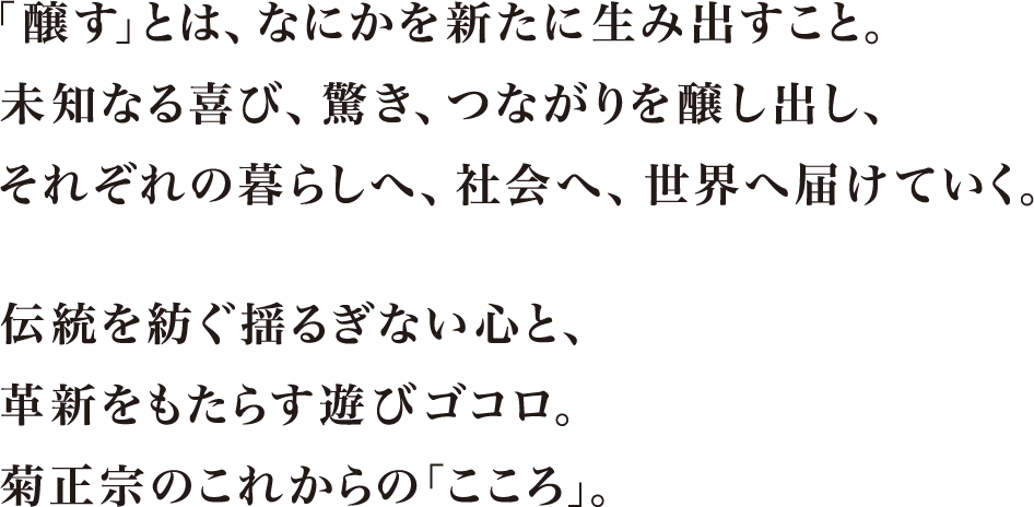 「醸す」とは、なにかを新たに生み出すこと。未知なる喜び、驚き、
つながりを醸し出し、それぞれの暮らしへ、社会へ、世界へ届けていく。伝統を紡ぐ揺るぎない心と、
革新をもたらす遊びゴコロ。菊正宗のこれからの「こころ。」