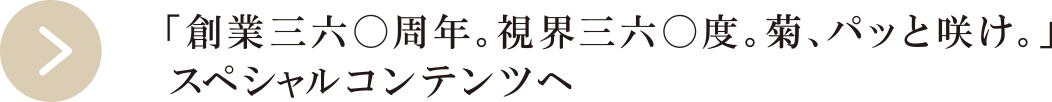 「創業三六〇周年。視界三六〇度。菊、パッと咲け。」スペシャルコンテンツへ