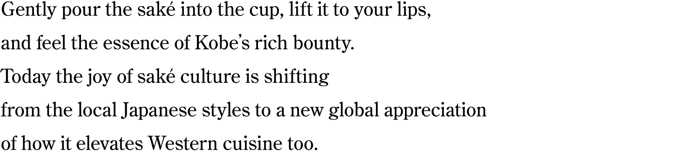 Gently pour the saké into the cup, lift it to your lips, and feel the essence of Kobe’s rich bounty.
Today the joy of saké culture is shifting from the local Japanese styles to a new global appreciation of how it elevates Western cuisine too.
