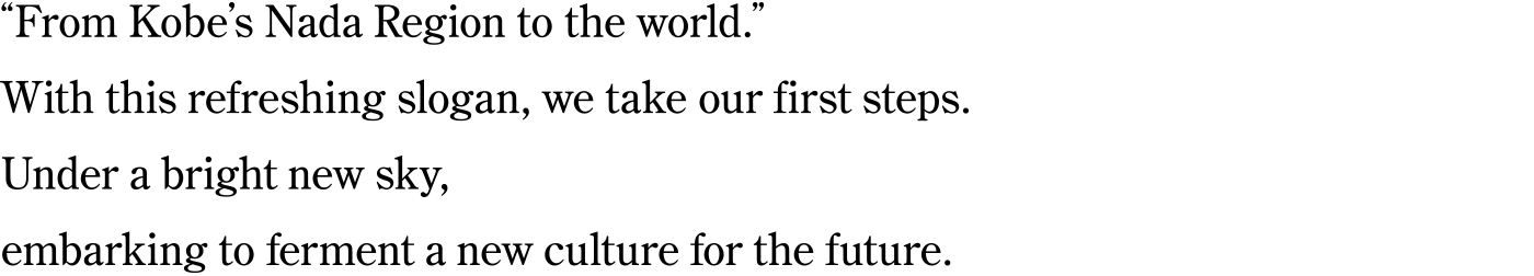 “From Kobe’s Nada Region to the world.” With this refreshing slogan, we take our first steps. Under a bright new sky, embarking to ferment a new culture for the future.