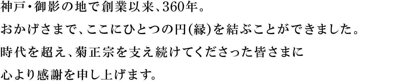 神戸・御影の地で創業以来、360年。おかげさまで、ここにひとつの円(縁)を結ぶことができました。時代を超え、菊正宗を支え続けてくださった皆さまに心より感謝を申し上げます。