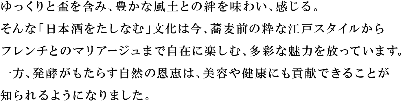 ゆっくりと盃を含み、豊かな風土との絆を味わい、感じる。そんな「日本酒をたしなむ」文化は今、蕎麦前の粋な江戸スタイルからフレンチとのマリアージュまで自在に楽しむ、多彩な魅力を放っています。一方、発酵がもたらす自然の恩恵は、美容や健康にも貢献できることが知られるようになりました。