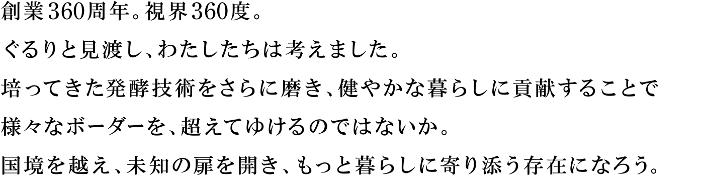 創業360周年。視界360度。ぐるりと見渡し、わたしたちは考えました。培ってきた発酵技術をさらに磨き、健やかな暮らしに貢献することで様々なボーダーを、超えてゆけるのではないか。国境を越え、未知の扉を開き、もっと暮らしに寄り添う存在になろう。