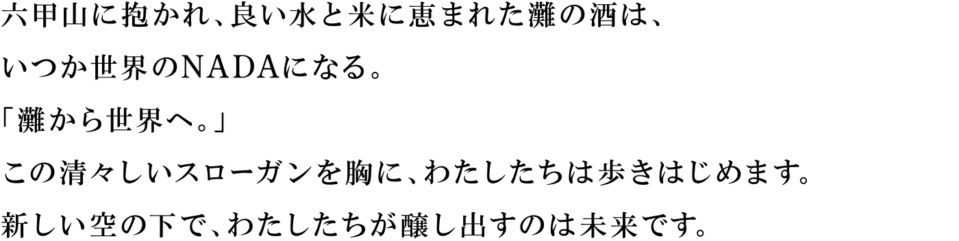 六甲山に抱かれ、良い水と米に恵まれた灘の酒は、いつか世界のNADAになる。「灘から世界へ。」この清々しいスローガンを胸に、わたしたちは歩きはじめます。新しい空の下で、わたしたちが醸し出すのは未来です。