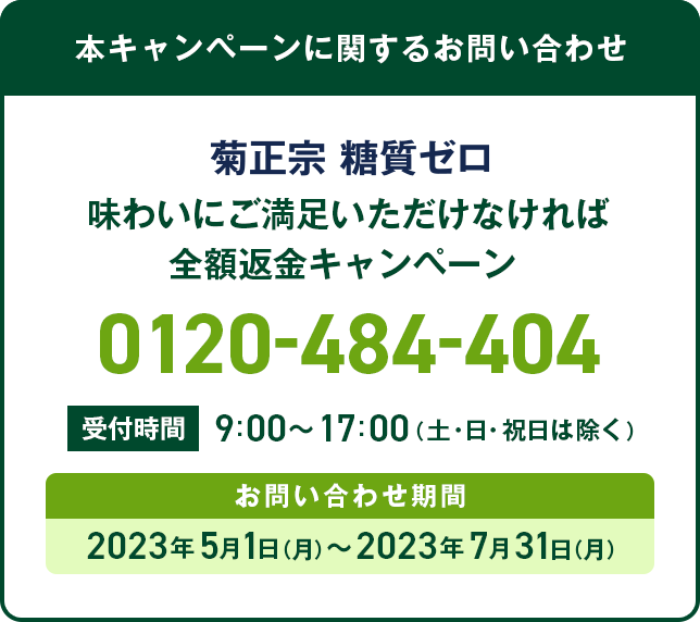 本キャンペーンに関するお問い合わせ 菊正宗 糖質ゼロ 味わいにご満足いただけなければ全額返金キャンペーン 0120-484-404 受付時間 9:00～17:00（土・日・祝日は除く） お問い合わせ期間 2023年5月1日（月）〜2023年7月31日（月）