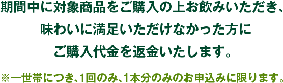 期間中に対象商品をご購入の上お飲みいただき、味わいに満足いただけなかった方にご購入代金を返金いたします。※一世帯につき、１回のみ、1本分のみのお申込みに限ります。